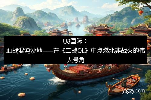 U8国际：血战混沌沙地——在《二战OL》中点燃北非战火的伟大号角