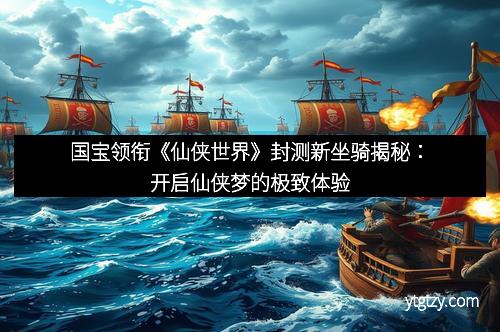 国宝领衔《仙侠世界》封测新坐骑揭秘：开启仙侠梦的极致体验